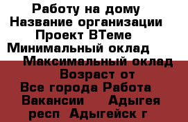 Работу на дому › Название организации ­ Проект ВТеме  › Минимальный оклад ­ 600 › Максимальный оклад ­ 3 000 › Возраст от ­ 18 - Все города Работа » Вакансии   . Адыгея респ.,Адыгейск г.